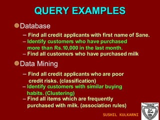 QUERY EXAMPLES Database Data Mining Find all customers who have purchased milk Find all items which are frequently  purchased with milk. (association rules) Find all credit applicants with first name of Sane. Identify customers who have purchased  more than Rs.10,000 in the last month.   Find all credit applicants who are poor  credit risks. (classification) Identify customers with similar buying  habits. (Clustering) SUSHIL KULKARNI 