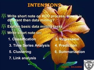 INTENSIONS   Write short note on KDD process. How it is different then data mining? Explain basic data mining tasks Write short note on: 1. Classification  2. Regression 3. Time Series Analysis  4. Prediction 5. Clustering  6. Summarization 7. Link analysis SUSHIL KULKARNI 