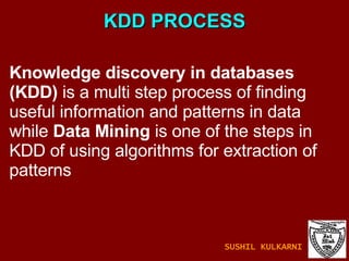 KDD PROCESS Knowledge discovery in databases (KDD)  is a multi step process of finding useful information and patterns in data while  Data Mining  is one of the steps in KDD of using algorithms for extraction of patterns SUSHIL KULKARNI 
