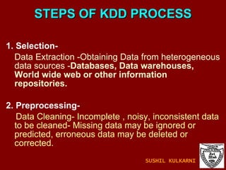 STEPS OF KDD PROCESS 1. Selection- Data Extraction -Obtaining Data from heterogeneous data sources - Databases, Data warehouses, World wide web or other information repositories. 2. Preprocessing- Data Cleaning- Incomplete , noisy, inconsistent data to be cleaned- Missing data may be ignored or predicted, erroneous data may be deleted or corrected. SUSHIL KULKARNI 