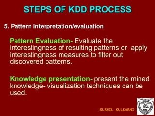 STEPS OF KDD PROCESS 5. Pattern Interpretation/evaluation  Pattern Evaluation-  Evaluate the interestingness of resulting patterns or  apply interestingness measures to filter out discovered patterns. Knowledge presentation-  present the mined knowledge- visualization techniques can be used. SUSHIL KULKARNI 