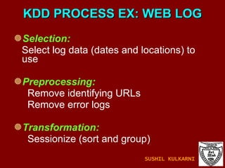 KDD PROCESS EX: WEB LOG Selection:   Select log data (dates and locations) to  use Preprocessing:   Remove identifying URLs Remove error logs Transformation:   Sessionize (sort and group) SUSHIL KULKARNI 