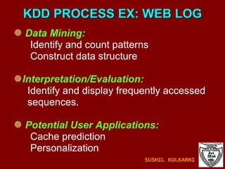 KDD PROCESS EX: WEB LOG Data Mining:   Identify and count patterns Construct data structure Interpretation/Evaluation: Identify and display frequently accessed sequences. Potential User Applications: Cache prediction Personalization  SUSHIL KULKARNI 
