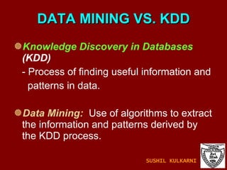 DATA MINING VS. KDD Knowledge Discovery in Databases  (KDD)  - Process of finding useful information and  patterns in data. Data Mining:   Use of algorithms to extract the information and patterns derived by the KDD process.  SUSHIL KULKARNI 