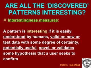 ARE ALL THE ‘DISCOVERED’ PATTERNS INTERESTING? Interestingness measures :   A pattern is  interesting  if it is  easily understood  by humans,  valid on new or test data  with some degree of certainty, potentially useful ,  novel, or validates some hypothesis  that a user seeks to confirm  SUSHIL KULKARNI 