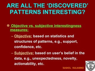 Objective vs. subjective interestingness measures: Objective:  based on statistics and structures of patterns, e.g., support, confidence, etc. Subjective:  based on user’s belief in the data, e.g., unexpectedness, novelty, actionability, etc. ARE ALL THE ‘DISCOVERED’ PATTERNS INTERESTING? SUSHIL KULKARNI 