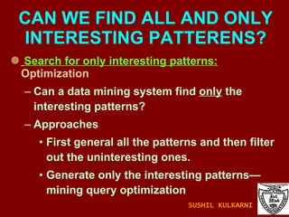 Search for only interesting patterns:  Optimization Can a data mining system find  only  the interesting patterns? Approaches First general all the patterns and then filter out the uninteresting ones. Generate only the interesting patterns—mining query optimization CAN WE FIND ALL AND ONLY INTERESTING PATTERENS? SUSHIL KULKARNI 