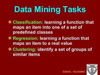 Data Mining Tasks Classification:  learning a function that maps an item into one of a set of predefined classes Regression:  learning a function that maps an item to a real value Clustering:  identify a set of groups of similar items SUSHIL KULKARNI 
