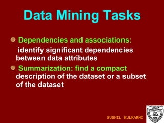Data Mining Tasks Dependencies and associations: identify significant dependencies between data attributes Summarization: find a compact  description of the dataset or a subset of the dataset SUSHIL KULKARNI 