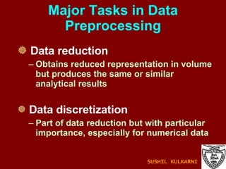 Major Tasks in Data Preprocessing Data reduction Obtains reduced representation in volume but produces the same or similar analytical results Data discretization Part of data reduction but with particular importance, especially for numerical data SUSHIL KULKARNI 