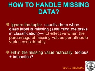 Ignore the tuple:   usually done when class label is missing (assuming the tasks in classification)— not effective when the percentage of missing values per attribute varies considerably. Fill in the missing value manually:  tedious + infeasible? HOW TO HANDLE MISSING DATA? SUSHIL KULKARNI 