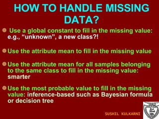 Use a global constant to fill in the missing value:  e.g., “unknown”, a new class?!  Use the attribute mean to fill in the missing value Use the attribute mean for all samples belonging to the same class to fill in the missing value:  smarter Use the most probable value to fill in the missing value:  inference-based such as Bayesian formula or decision tree HOW TO HANDLE MISSING DATA? SUSHIL KULKARNI 