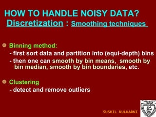 Binning method: - first sort data and partition into (equi-depth) bins - then one can  smooth by bin means,  smooth by bin median, smooth by bin boundaries , etc. Clustering - detect and remove outliers HOW TO HANDLE NOISY DATA?    Discretization  :  Smoothing techniques   SUSHIL KULKARNI 