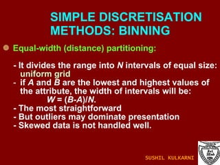 Equal-width (distance) partitioning: - It divides the range into  N  intervals of equal size:  uniform grid if  A  and  B  are the lowest and highest values of the attribute, the width of intervals will be:  W  = ( B - A )/ N. - The most straightforward - But outliers may dominate presentation - Skewed data is not handled well. SIMPLE DISCRETISATION    METHODS: BINNING SUSHIL KULKARNI 