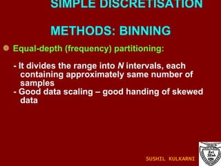 Equal-depth (frequency) partitioning: - It divides the range into  N  intervals, each containing approximately same number of samples - Good data scaling – good handing of skewed data SIMPLE DISCRETISATION    METHODS: BINNING SUSHIL KULKARNI 