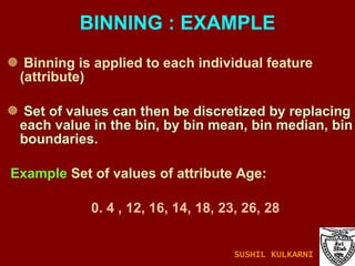 Binning is applied to each individual feature (attribute) Set of values can then be discretized by replacing each value in the bin, by bin mean, bin median, bin boundaries. Example  Set of values of attribute Age:  0. 4 , 12, 16, 14, 18, 23, 26, 28 BINNING : EXAMPLE SUSHIL KULKARNI 