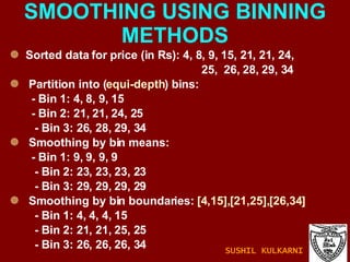 SMOOTHING USING BINNING METHODS Sorted data for price (in Rs): 4, 8, 9, 15, 21, 21, 24,  25,  26, 28, 29, 34 Partition into ( equi-depth ) bins: - Bin 1: 4, 8, 9, 15 - Bin 2: 21, 21, 24, 25 - Bin 3: 26, 28, 29, 34 Smoothing by bin means: - Bin 1: 9, 9, 9, 9 - Bin 2: 23, 23, 23, 23 - Bin 3: 29, 29, 29, 29 Smoothing by bin boundaries:  [4,15],[21,25],[26,34] - Bin 1: 4, 4, 4, 15 - Bin 2: 21, 21, 25, 25 - Bin 3: 26, 26, 26, 34 SUSHIL KULKARNI 
