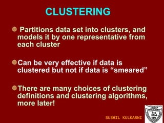 CLUSTERING Partitions data set into clusters, and models it by one representative from each cluster Can be very effective if data is clustered but not if data is “smeared” There are many choices of clustering definitions and clustering algorithms, more later! SUSHIL KULKARNI 