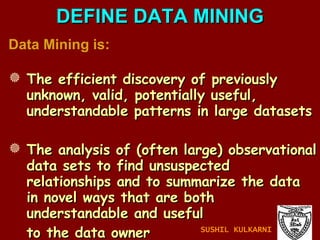 Data Mining is: The efficient discovery of previously unknown, valid, potentially useful, understandable patterns in large datasets The analysis of (often large) observational data sets to find unsuspected relationships and to summarize the data in novel ways that are both understandable and useful to the data owner DEFINE DATA MINING SUSHIL KULKARNI 