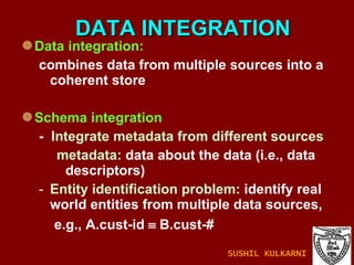 DATA INTEGRATION Data integration:  combines data from multiple sources into a coherent store Schema integration -  Integrate metadata from different sources metadata:  data about the data (i.e., data descriptors) Entity identification problem:  identify real world entities from multiple data sources,  e.g., A.cust-id    B.cust-# SUSHIL KULKARNI 