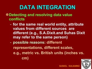 DATA INTEGRATION Detecting and resolving data value conflicts for the same real world entity, attribute values from different sources  are different (e.g., S.A.Dixit.and Suhas Dixit may refer to the same person)  possible reasons:  different  representations, different scales, e.g., metric vs. British units (inches vs.  cm) SUSHIL KULKARNI 
