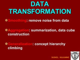 DATA TRANSFORMATION Smoothing : remove noise from data A ggregation : summarization, data cube construction Generalization : concept hierarchy climbing SUSHIL KULKARNI 