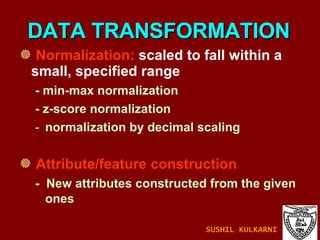 Normalization:  scaled to fall within a small, specified range -  min-max normalization - z-score normalization normalization by decimal scaling Attribute/feature construction -  New attributes constructed from the given ones DATA TRANSFORMATION SUSHIL KULKARNI 