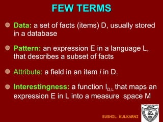 Data:  a set of facts (items) D, usually stored in a database Pattern:  an expression E in a language L, that describes a subset of facts Attribute:  a field in an item  i  in D. Interestingness:  a function I D,L  that maps an expression E in L into a measure  space M FEW TERMS SUSHIL KULKARNI 