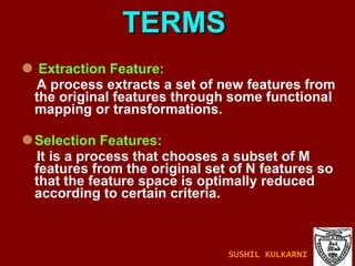 TERMS Extraction Feature: A process extracts a set of new features from the original features through some functional mapping or transformations. Selection Features: It is a process that chooses a subset of M features from the original set of N features so that the feature space is optimally reduced according to certain criteria. SUSHIL KULKARNI 