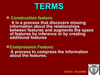 TERMS Construction feature: It is a process that discovers missing information about the relationships between features and augments the space of features by inference or by creating additional features Compression Feature: A process to compress the information about the features. SUSHIL KULKARNI 