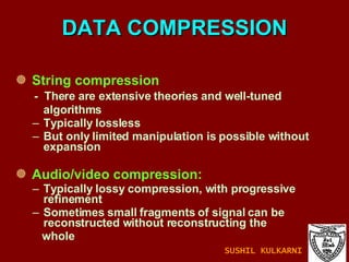 DATA COMPRESSION String compression -  There are extensive theories and well-tuned  algorithms Typically lossless But only limited manipulation is possible without expansion Audio/video compression: Typically lossy compression, with progressive refinement Sometimes small fragments of signal can be reconstructed without reconstructing the  whole SUSHIL KULKARNI 