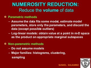 NUMEROSITY REDUCTION:   Reduce the  volume  of data Parametric methods Assume the data fits some model, estimate model parameters, store only the parameters, and discard the data (except possible outliers) Log-linear models: obtain value at a point in m-D space as the product on appropriate marginal subspaces  Non-parametric methods  Do not assume models Major families: histograms, clustering,  sampling  SUSHIL KULKARNI 