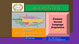 Chapter 1:
What is Second Language
Acquisition
MR.VATH VARY
AGA INSTITUTE
Course:
Second
Language
Acquisition
(SLA)
• Tel: + 855 17 471 117
• Email: varyvath@gmail.com
 