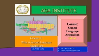 Chapter 1:
What is Second Language
Acquisition
MR. VATH VARY
AGA INSTITUTE
Course:
Second
Language
Acquisition
(SLA)
• Tel: + 855 17 471 117
• Email: varyvath@gmail.com
 