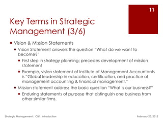 11

   Key Terms in Strategic
   Management (3/6)
    Vision & Mission Statements
        Vision Statement answers the question “What do we want to
         become?”
           First step in strategy planning; precedes development of mission
            statement
           Example, vision statement of Institute of Management Accountants
            is “Global leadership in education, certification, and practice of
            management accounting & financial management.”
        Mission statement address the basic question “What is our business?”
           Enduring statements of purpose that distinguish one business from
            other similar firms.



Strategic Management | CH1: Introduction                              February 20, 2012
 