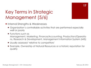 17

   Key Terms in Strategic
   Management (5/6)
    Internal Strengths & Weaknesses
        Organization‟s controllable activities that are performed especially
         well or poorly
        Functions such as
         Management, Marketing, Finance/Accounting, Production/Operatio
         ns, Research & Development, Management Information System (MIS)
        Usually assessed „relative to competitors‟
        Example, Ownership of Natural Resources or a historic reputation for
         quality




Strategic Management | CH1: Introduction                              February 20, 2012
 