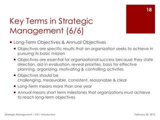18

   Key Terms in Strategic
   Management (6/6)
    Long-Term Objectives & Annual Objectives
        Objectives are specific results that an organization seeks to achieve in
         pursuing its basic mission
        Objectives are essential for organizational success because they state
         direction, aid in evaluation, reveal priorities, basis for effective
         planning, organizing, motivating & controlling activities
        Objectives should be
         challenging, measurable, consistent, reasonable & clear
        Long-Term means more than one year
        Annual means short term milestones that organizations must achieve
         to reach long-term objectives



Strategic Management | CH1: Introduction                               February 20, 2012
 