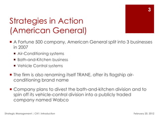 3

   Strategies in Action
   (American General)
    A Fortune 500 company, American General split into 3 businesses
     in 2007
        Air-Conditioning systems
        Bath-and-Kitchen business
        Vehicle Control systems

    The firm is also renaming itself TRANE, after its flagship air-
     conditioning brand name

    Company plans to divest the bath-and-kitchen division and to
     spin off its vehicle-control division into a publicly traded
     company named Wabco

Strategic Management | CH1: Introduction                           February 20, 2012
 