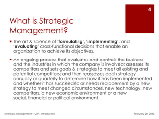 4

   What is Strategic
   Management?
    The art & science of ‘formulating’, ‘implementing’, and
     ‘evaluating’ cross-functional decisions that enable an
     organization to achieve its objectives.
    An ongoing process that evaluates and controls the business
     and the industries in which the company is involved; assesses its
     competitors and sets goals & strategies to meet all existing and
     potential competitors; and then reassesses each strategy
     annually or quarterly to determine how it has been implemented
     and whether it has succeeded or needs replacement by a new
     strategy to meet changed circumstances, new technology, new
     competitors, a new economic environment or a new
     social, financial or political environment.


Strategic Management | CH1: Introduction                       February 20, 2012
 