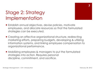 7

   Stage 2: Strategy
   Implementation
    Establish annual objectives, devise policies, motivate
     employees, and allocate resources so that the formulated
     strategies can be executed.

    Creating an effective organizational structure, redirecting
     marketing efforts, preparing budgets, developing & utilizing
     information systems, and linking employee compensation to
     organizational performance.

    Mobilizing employees & managers to put the formulated
     strategies into action. Requires personal
     discipline, commitment, and sacrifice.


Strategic Management | CH1: Introduction                     February 20, 2012
 