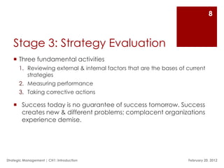 8



   Stage 3: Strategy Evaluation
    Three fundamental activities
       1. Reviewing external & internal factors that are the bases of current
          strategies
       2. Measuring performance
       3. Taking corrective actions

    Success today is no guarantee of success tomorrow. Success
     creates new & different problems; complacent organizations
     experience demise.




Strategic Management | CH1: Introduction                              February 20, 2012
 