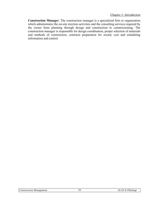 Chapter 1: Introduction
       Construction Manager: The construction manager is a specialized firm or organization
       which administrates the on-site erection activities and the consulting services required by
       the owner from planning through design and construction to commissioning. The
       construction manager is responsible for design coordination, proper selection of materials
       and methods of construction, contracts preparation for award, cost and scheduling
       information and control.




Construction Management                        10                              Dr.Dr.E Elbeltagi
 