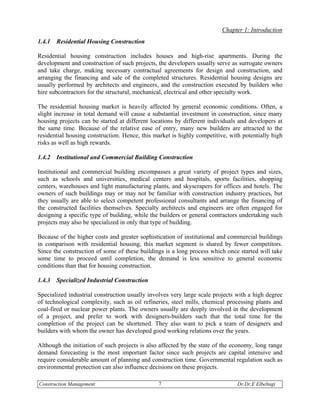 Chapter 1: Introduction
1.4.1   Residential Housing Construction

Residential housing construction includes houses and high-rise apartments. During the
development and construction of such projects, the developers usually serve as surrogate owners
and take charge, making necessary contractual agreements for design and construction, and
arranging the financing and sale of the completed structures. Residential housing designs are
usually performed by architects and engineers, and the construction executed by builders who
hire subcontractors for the structural, mechanical, electrical and other specialty work.

The residential housing market is heavily affected by general economic conditions. Often, a
slight increase in total demand will cause a substantial investment in construction, since many
housing projects can be started at different locations by different individuals and developers at
the same time. Because of the relative ease of entry, many new builders are attracted to the
residential housing construction. Hence, this market is highly competitive, with potentially high
risks as well as high rewards.

1.4.2   Institutional and Commercial Building Construction

Institutional and commercial building encompasses a great variety of project types and sizes,
such as schools and universities, medical centers and hospitals, sports facilities, shopping
centers, warehouses and light manufacturing plants, and skyscrapers for offices and hotels. The
owners of such buildings may or may not be familiar with construction industry practices, but
they usually are able to select competent professional consultants and arrange the financing of
the constructed facilities themselves. Specialty architects and engineers are often engaged for
designing a specific type of building, while the builders or general contractors undertaking such
projects may also be specialized in only that type of building.

Because of the higher costs and greater sophistication of institutional and commercial buildings
in comparison with residential housing, this market segment is shared by fewer competitors.
Since the construction of some of these buildings is a long process which once started will take
some time to proceed until completion, the demand is less sensitive to general economic
conditions than that for housing construction.

1.4.3   Specialized Industrial Construction

Specialized industrial construction usually involves very large scale projects with a high degree
of technological complexity, such as oil refineries, steel mills, chemical processing plants and
coal-fired or nuclear power plants. The owners usually are deeply involved in the development
of a project, and prefer to work with designers-builders such that the total time for the
completion of the project can be shortened. They also want to pick a team of designers and
builders with whom the owner has developed good working relations over the years.

Although the initiation of such projects is also affected by the state of the economy, long range
demand forecasting is the most important factor since such projects are capital intensive and
require considerable amount of planning and construction time. Governmental regulation such as
environmental protection can also influence decisions on these projects.

Construction Management                        7                               Dr.Dr.E Elbeltagi
 