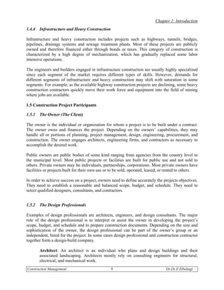 Chapter 1: Introduction
1.4.4   Infrastructure and Heavy Construction

Infrastructure and heavy construction includes projects such as highways, tunnels, bridges,
pipelines, drainage systems and sewage treatment plants. Most of these projects are publicly
owned and therefore financed either through bonds or taxes. This category of construction is
characterized by a high degree of mechanization, which has gradually replaced some labor
intensive operations.

The engineers and builders engaged in infrastructure construction are usually highly specialized
since each segment of the market requires different types of skills. However, demands for
different segments of infrastructure and heavy construction may shift with saturation in some
segments. For example, as the available highway construction projects are declining, some heavy
construction contractors quickly move their work force and equipment into the field of mining
where jobs are available.

1.5 Construction Project Participants

1.5.1   The Owner (The Client)

The owner is the individual or organization for whom a project is to be built under a contract.
The owner owns and finances the project. Depending on the owners’ capabilities, they may
handle all or portions of planning, project management, design, engineering, procurement, and
construction. The owner engages architects, engineering firms, and contractors as necessary to
accomplish the desired work.

Public owners are public bodies of some kind ranging from agencies from the country level to
the municipal level. Most public projects or facilities are built for public use and not sold to
others. Private owners may be individuals, partnerships, corporations. Most private owners have
facilities or projects built for their own use or to be sold, operated, leased, or rented to others.

In order to achieve success on a project, owners need to define accurately the projects objectives.
They need to establish a reasonable and balanced scope, budget, and schedule. They need to
select qualified designers, consultants, and contractors.


1.5.2   The Design Professionals

Examples of design professionals are architects, engineers, and design consultants. The major
role of the design professional is to interpret or assist the owner in developing the project’s
scope, budget, and schedule and to prepare construction documents. Depending on the size and
sophistication of the owner, the design professional can be part of the owner’s group or an
independent, hired for the project. In some cases design professional and construction contractor
together form a design-build company.

        Architect: An architect is an individual who plans and design buildings and their
        associated landscaping. Architects mostly rely on consulting engineers for structural,
        electrical, and mechanical work.
Construction Management                          8                               Dr.Dr.E Elbeltagi
 