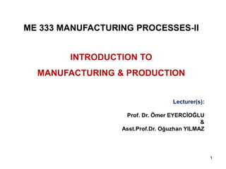 ME 333 MANUFACTURING PROCESSES-II 
INTRODUCTION TO 
MANUFACTURING & PRODUCTION 
Lecturer(s): 
Prof. Dr. Ömer EYERCİOĞLU 
& 
Asst.Prof.Dr. Oğuzhan YILMAZ 
1 
 