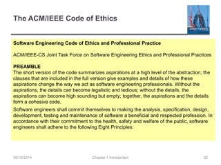 The ACM/IEEE Code of Ethics 
Software Engineering Code of Ethics and Professional Practice 
ACM/IEEE-CS Joint Task Force on Software Engineering Ethics and Professional Practices 
PREAMBLE 
The short version of the code summarizes aspirations at a high level of the abstraction; the 
clauses that are included in the full version give examples and details of how these 
aspirations change the way we act as software engineering professionals. Without the 
aspirations, the details can become legalistic and tedious; without the details, the 
aspirations can become high sounding but empty; together, the aspirations and the details 
form a cohesive code. 
Software engineers shall commit themselves to making the analysis, specification, design, 
development, testing and maintenance of software a beneficial and respected profession. In 
accordance with their commitment to the health, safety and welfare of the public, software 
engineers shall adhere to the following Eight Principles: 
30/10/2014 Chapter 1 Introduction 32 
 