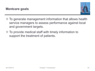 Mentcare goals 
 To generate management information that allows health 
service managers to assess performance against local 
and government targets. 
 To provide medical staff with timely information to 
support the treatment of patients. 
30/10/2014 Chapter 1 Introduction 43 
 