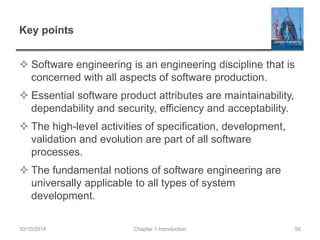 Key points 
 Software engineering is an engineering discipline that is 
concerned with all aspects of software production. 
 Essential software product attributes are maintainability, 
dependability and security, efficiency and acceptability. 
 The high-level activities of specification, development, 
validation and evolution are part of all software 
processes. 
 The fundamental notions of software engineering are 
universally applicable to all types of system 
development. 
30/10/2014 Chapter 1 Introduction 56 
 