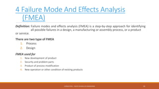 4 Failure Mode And Effects Analysis
(FMEA)
Definition: Failure modes and effects analysis (FMEA) is a step-by-step approach for identifying
all possible failures in a design, a manufacturing or assembly process, or a product
or service.
There are two type of FMEA
1. Process
2. Design
FMEA used for
1. New development of product
2. Security and problem parts
3. Product of process modification
4. New operation or other condition of existing products
10CHIRAG PATEL - PACIFIC SCHOOL OF ENGINEERING
 