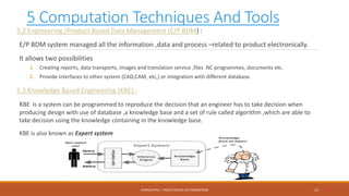 5 Computation Techniques And Tools
5.2 Engineering /Product Based Data Management (E/P BDM) :
E/P BDM system managed all the information ,data and process –related to product electronically.
It allows two possibilities
1. Creating reports, data transports, images and translation service ,files .NC programmes, documents etc.
2. Provide interfaces to other system (CAD,CAM, etc,) or integration with different database.
5.3 Knowledge Based Engineering (KBE) :
KBE is a system can be programmed to reproduce the decision that an engineer has to take decision when
producing design with use of database ,a knowledge base and a set of rule called algorithm ,which are able to
take decision using the knowledge containing in the knowledge base.
KBE is also known as Expert system
13CHIRAG PATEL - PACIFIC SCHOOL OF ENGINEERING
 